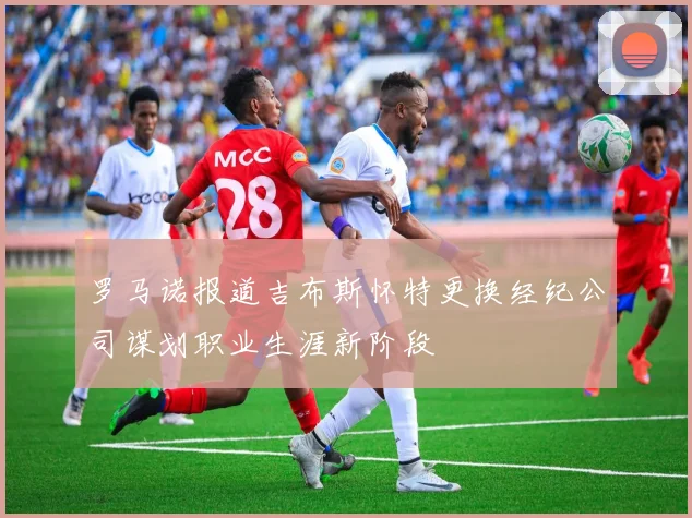 罗马诺报道吉布斯怀特更换经纪公司谋划职业生涯新阶段